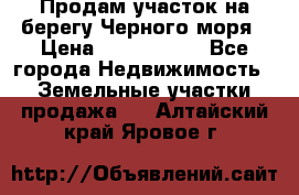 Продам участок на берегу Черного моря › Цена ­ 4 300 000 - Все города Недвижимость » Земельные участки продажа   . Алтайский край,Яровое г.